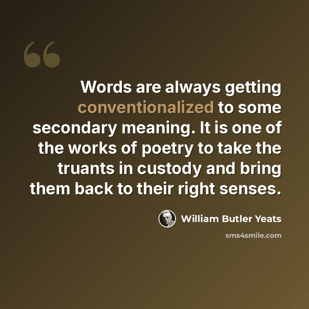 “Words are always getting conventionalized to some secondary meaning. It is one of the works of poetry to take the truants in custody and bring them back to their right senses.” quote by William Butler Yeats