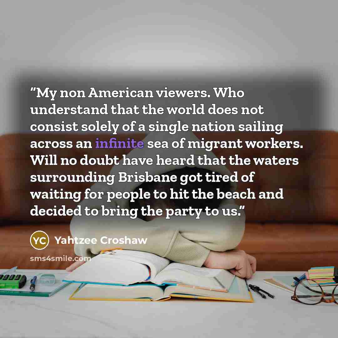 “My non American viewers. Who understand that the world does not consist solely of a single nation sailing across an infinite sea of migrant workers. Will no doubt have heard that the waters surrounding Brisbane got tired of waiting for people to hit the beach and decided to bring the party to us.” quote by Yahtzee Croshaw