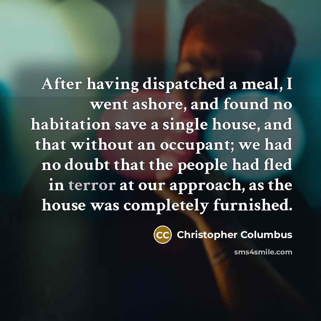 “After having dispatched a meal, I went ashore, and found no habitation save a single house, and that without an occupant; we had no doubt that the people had fled in terror at our approach, as the house was completely furnished.” quote by Christopher Columbus