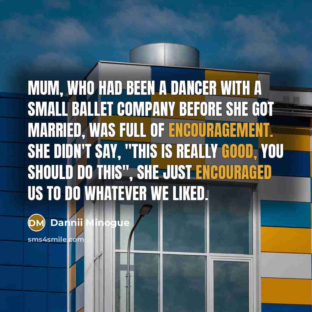 “Mum, who had been a dancer with a small ballet company before she got married, was full of encouragement. She didn't say, "This is really good, you should do this", She just encouraged us to do whatever we liked.” quote by Dannii Minogue