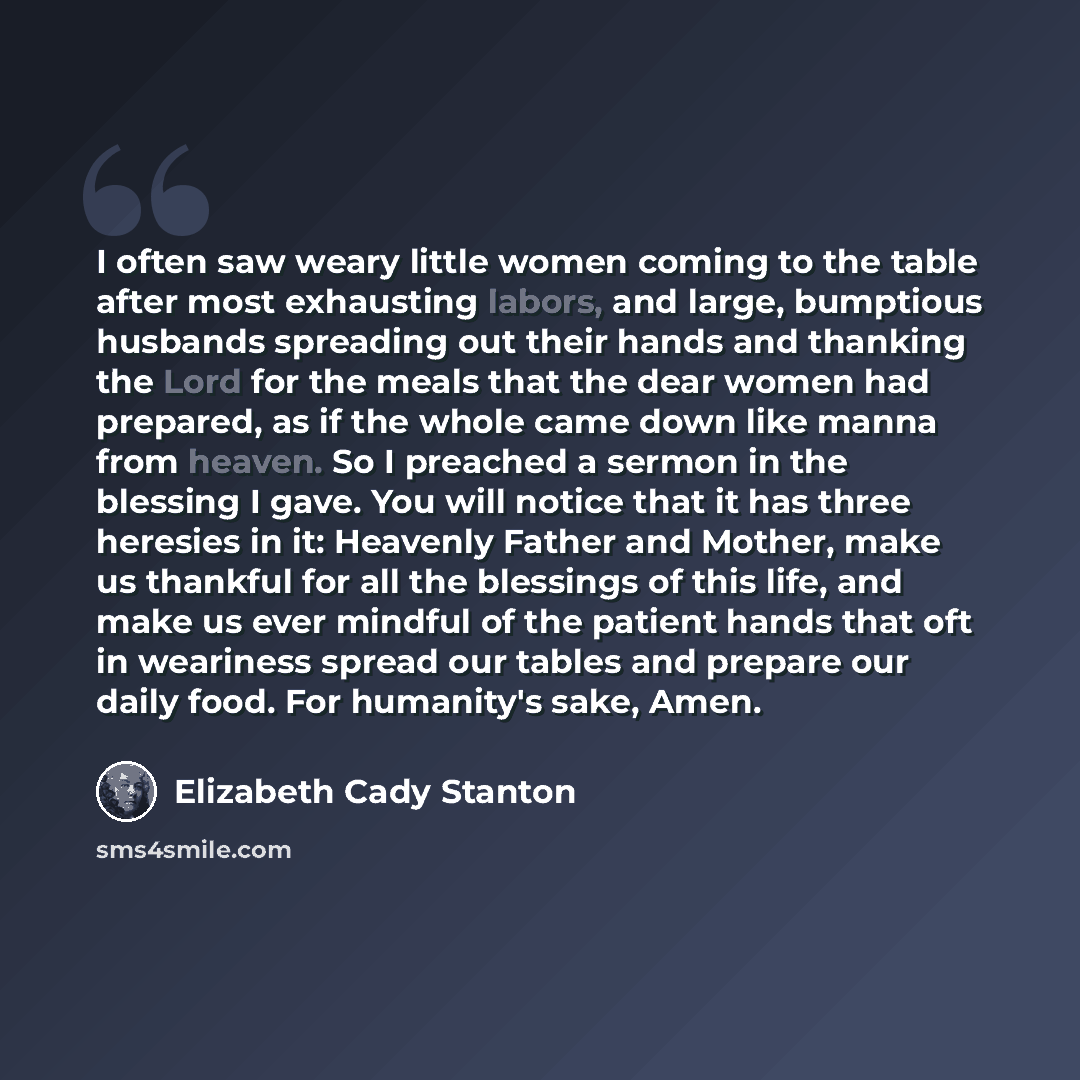 “I often saw weary little women coming to the table after most exhausting labors, and large, bumptious husbands spreading out their hands and thanking the Lord for the meals that the dear women had prepared, as if the whole came down like manna from heaven. So I preached a sermon in the blessing I…” quote by Elizabeth Cady Stanton