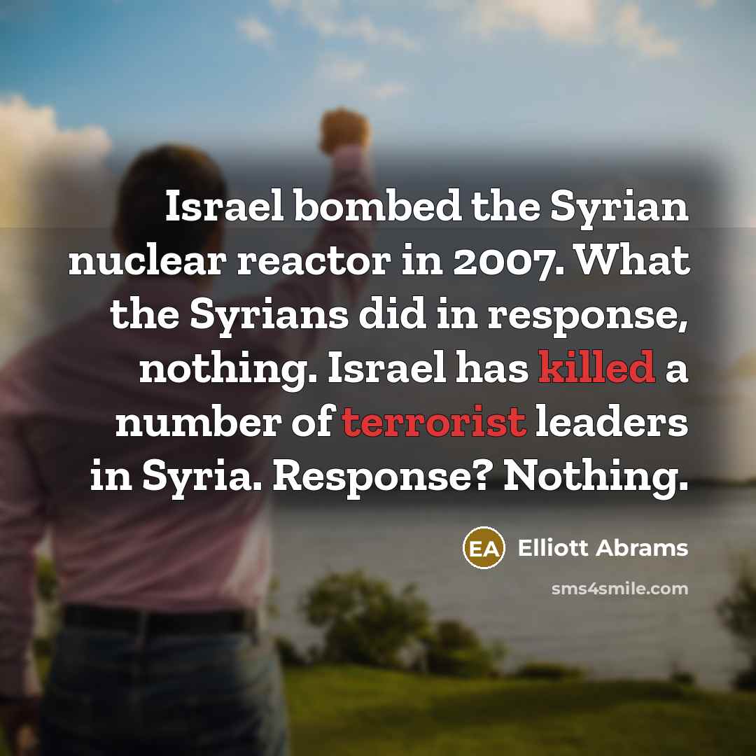 “Israel bombed the Syrian nuclear reactor in 2007. What the Syrians did in response, nothing. Israel has killed a number of terrorist leaders in Syria. Response? Nothing.” quote by Elliott Abrams