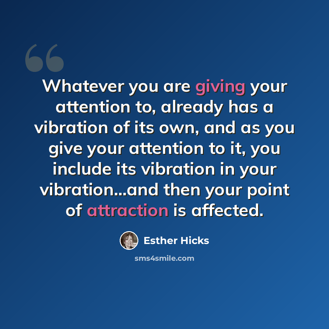 “Whatever you are giving your attention to, already has a vibration of its own, and as you give your attention to it, you include its vibration in your vibration...and then your point of attraction is affected.” quote by Esther Hicks