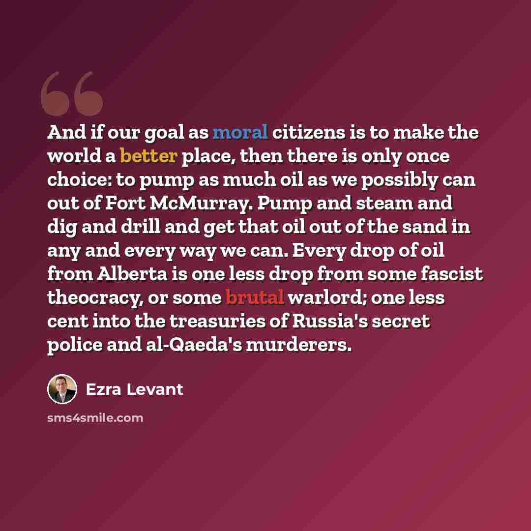 “And if our goal as moral citizens is to make the world a better place, then there is only once choice: to pump as much oil as we possibly can out of Fort McMurray. Pump and steam and dig and drill and get that oil out of the sand in any and every way we can. Every drop of oil from Alberta is one…” quote by Ezra Levant