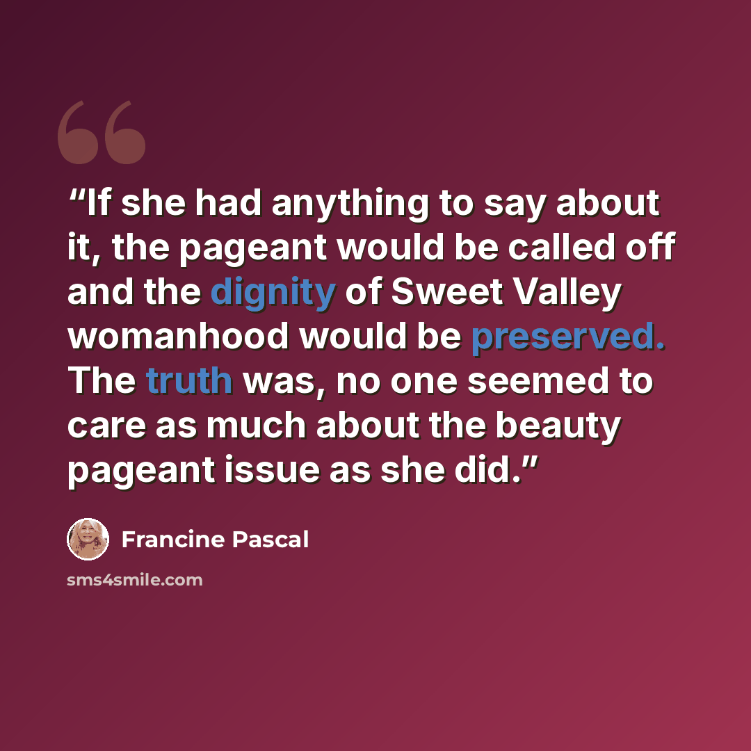 “If she had anything to say about it, the pageant would be called off and the dignity of Sweet Valley womanhood would be preserved. The truth was, no one seemed to care as much about the beauty pageant issue as she did.” quote by Francine Pascal