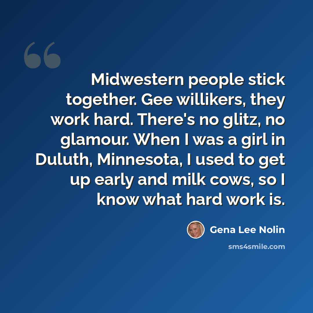 “Midwestern people stick together. Gee willikers, they work hard. There's no glitz, no glamour. When I was a girl in Duluth, Minnesota, I used to get up early and milk cows, so I know what hard work is.” quote by Gena Lee Nolin