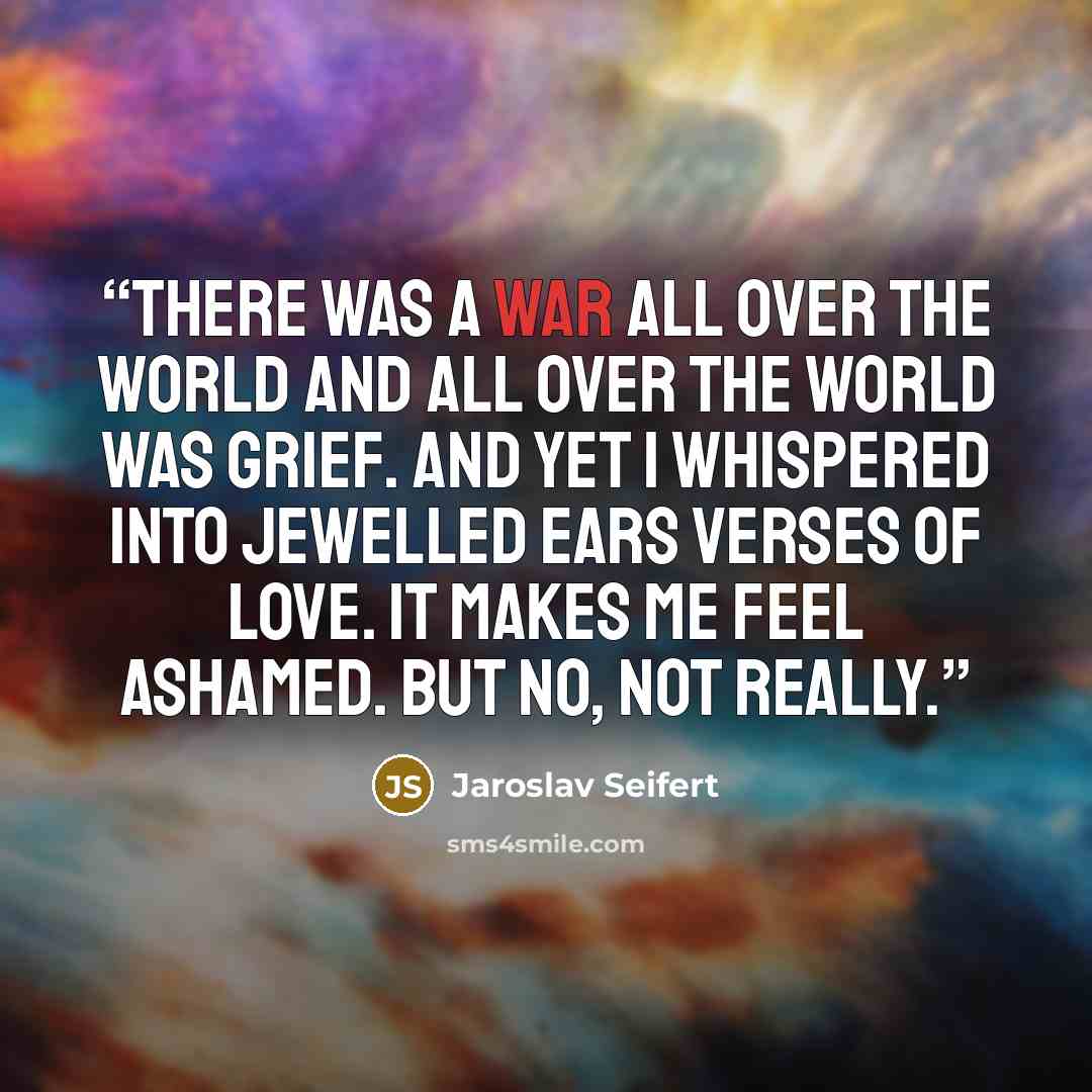 “There was a war all over the world and all over the world was grief. And yet I whispered into jewelled ears verses of love. It makes me feel ashamed. But no, not really.” quote by Jaroslav Seifert