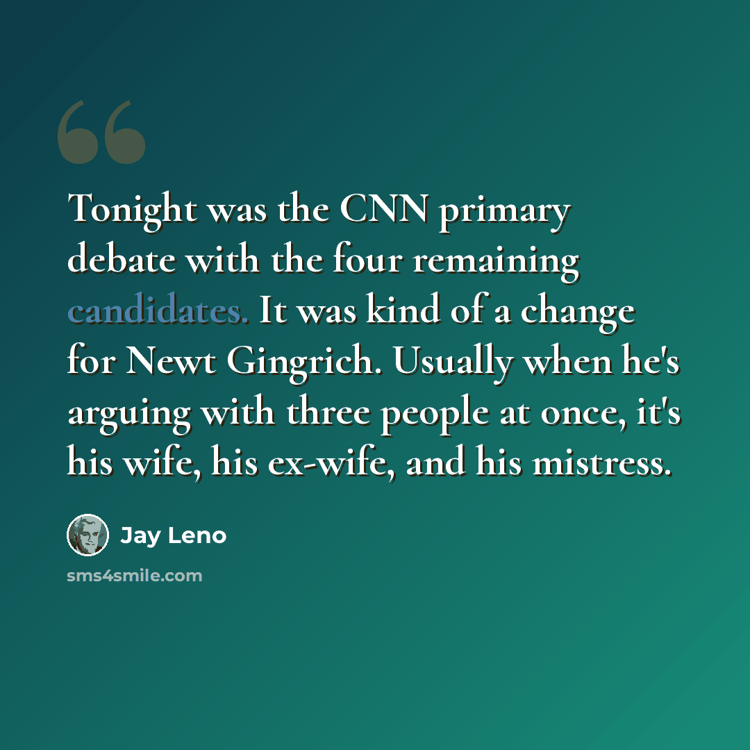 “Tonight was the CNN primary debate with the four remaining candidates. It was kind of a change for Newt Gingrich. Usually when he's arguing with three people at once, it's his wife, his ex-wife, and his mistress.” quote by Jay Leno