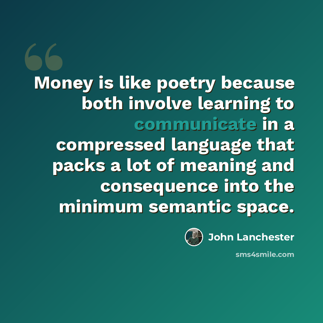 “Money is like poetry because both involve learning to communicate in a compressed language that packs a lot of meaning and consequence into the minimum semantic space.” quote by John Lanchester