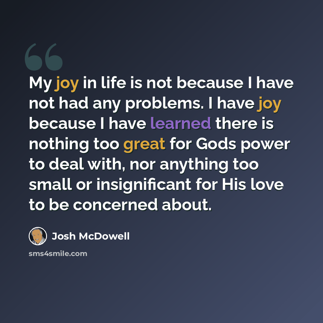 “My joy in life is not because I have not had any problems. I have joy because I have learned there is nothing too great for Gods power to deal with, nor anything too small or insignificant for His love to be concerned about.” quote by Josh McDowell