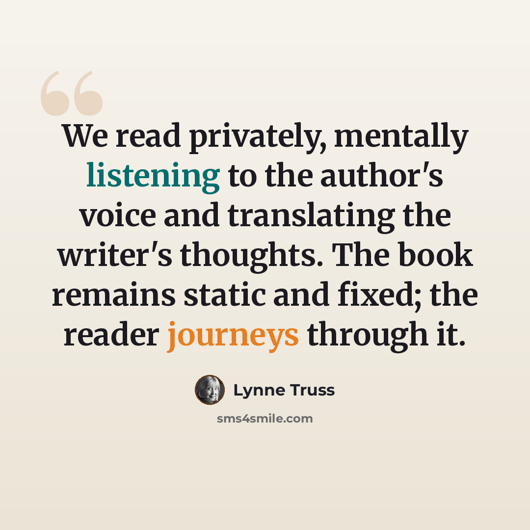 “We read privately, mentally listening to the author's voice and translating the writer's thoughts. The book remains static and fixed; the reader journeys through it.” quote by Lynne Truss