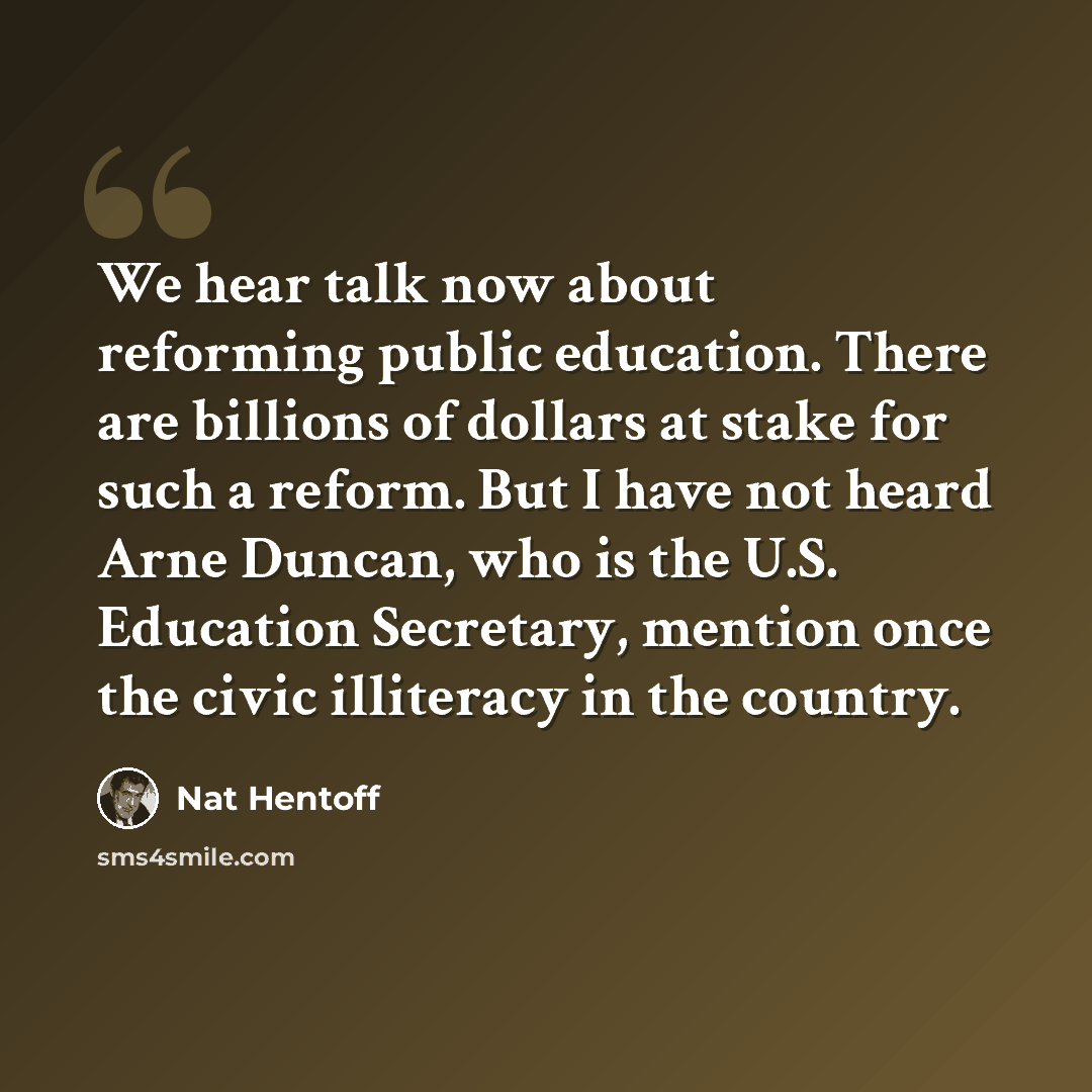 “We hear talk now about reforming public education. There are billions of dollars at stake for such a reform. But I have not heard Arne Duncan, who is the U.S. Education Secretary, mention once the civic illiteracy in the country.” quote by Nat Hentoff
