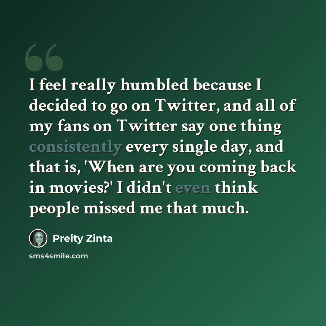 “I feel really humbled because I decided to go on Twitter, and all of my fans on Twitter say one thing consistently every single day, and that is, 'When are you coming back in movies?' I didn't even think people missed me that much.” quote by Preity Zinta
