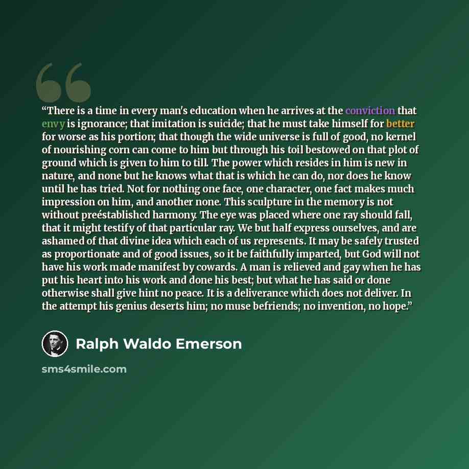 “There is a time in every man's education when he arrives at the conviction that envy is ignorance; that imitation is suicide; that he must take himself for better for worse as his portion; that though the wide universe is full of good, no kernel of nourishing corn can come to him but through his…” quote by Ralph Waldo Emerson