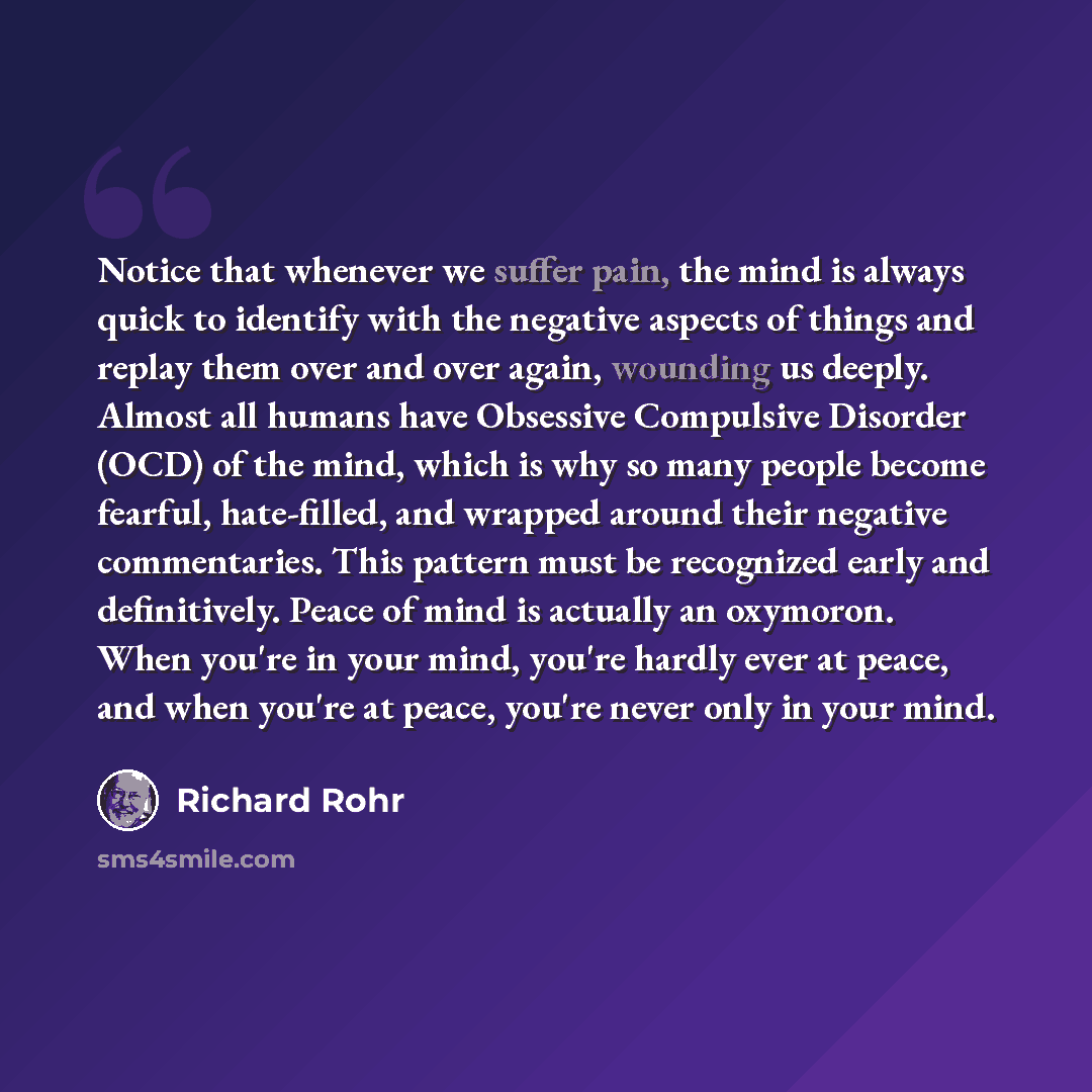 “Notice that whenever we suffer pain, the mind is always quick to identify with the negative aspects of things and replay them over and over again, wounding us deeply. Almost all humans have Obsessive Compulsive Disorder (OCD) of the mind, which is why so many people become fearful, hate-filled…” quote by Richard Rohr