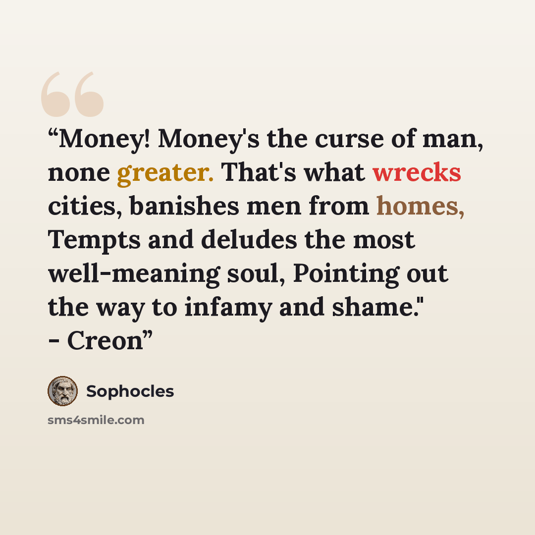“Money! Money's the curse of man, none greater. That's what wrecks cities, banishes men from homes, Tempts and deludes the most well-meaning soul, Pointing out the way to infamy and shame." - Creon” quote by Sophocles