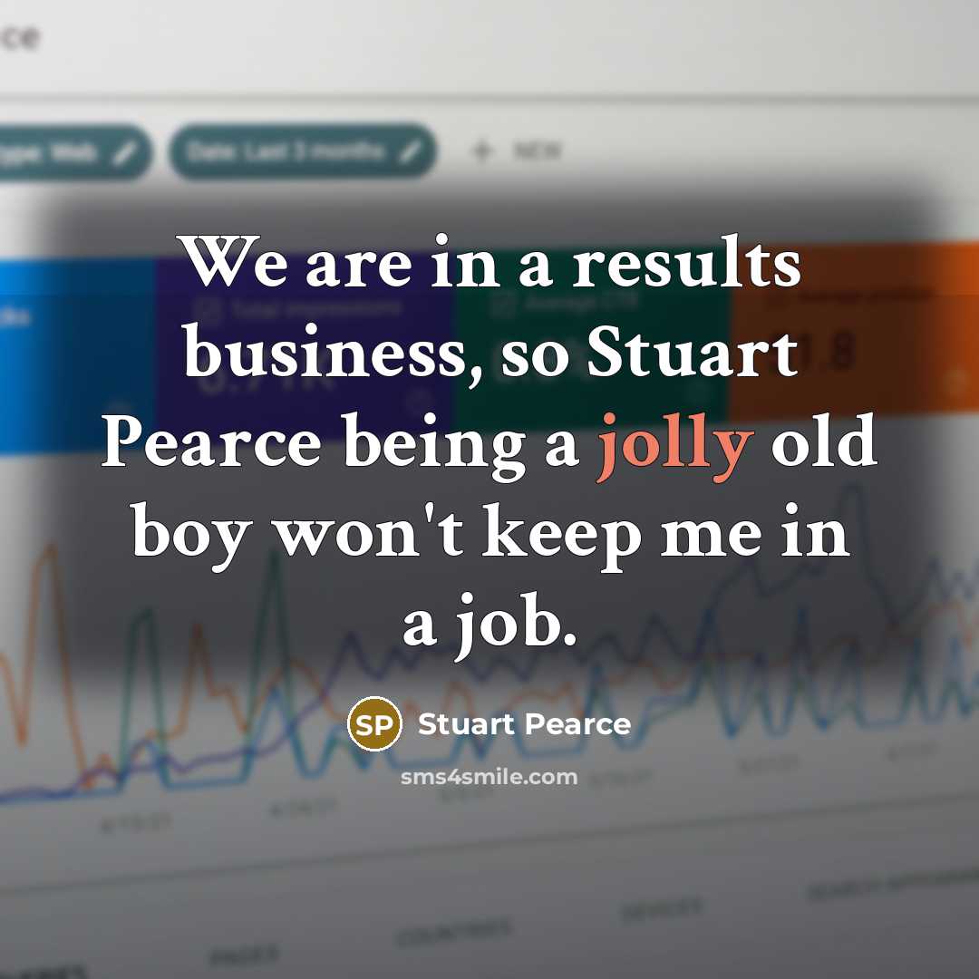“We are in a results business, so Stuart Pearce being a jolly old boy won't keep me in a job.” quote by Stuart Pearce