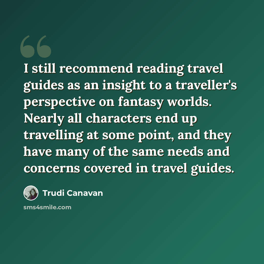 “I still recommend reading travel guides as an insight to a traveller's perspective on fantasy worlds. Nearly all characters end up travelling at some point, and they have many of the same needs and concerns covered in travel guides.” quote by Trudi Canavan
