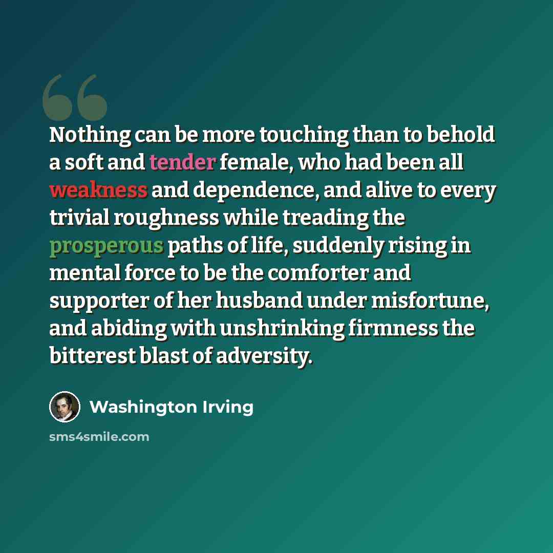“Nothing can be more touching than to behold a soft and tender female, who had been all weakness and dependence, and alive to every trivial roughness while treading the prosperous paths of life, suddenly rising in mental force to be the comforter and supporter of her husband under misfortune, and…” quote by Washington Irving