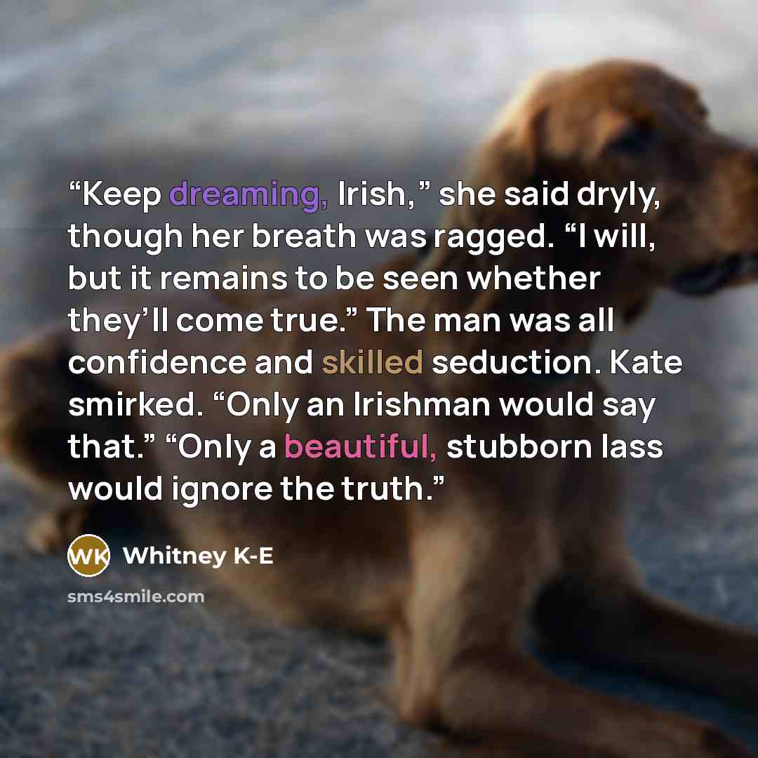 “Keep dreaming, Irish,” she said dryly, though her breath was ragged. “I will, but it remains to be seen whether they’ll come true.” The man was all confidence and skilled seduction. Kate smirked. “Only an Irishman would say that.” “Only a beautiful, stubborn lass would ignore the truth.” quote by Whitney K-E