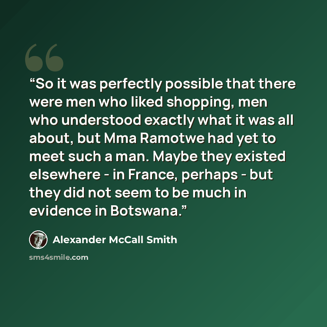 “So it was perfectly possible that there were men who liked shopping, men who understood exactly what it was all about, but Mma Ramotwe had yet to meet such a man. Maybe they existed elsewhere - in France, perhaps - but they did not seem to be much in evidence in Botswana.” quote by Alexander McCall Smith