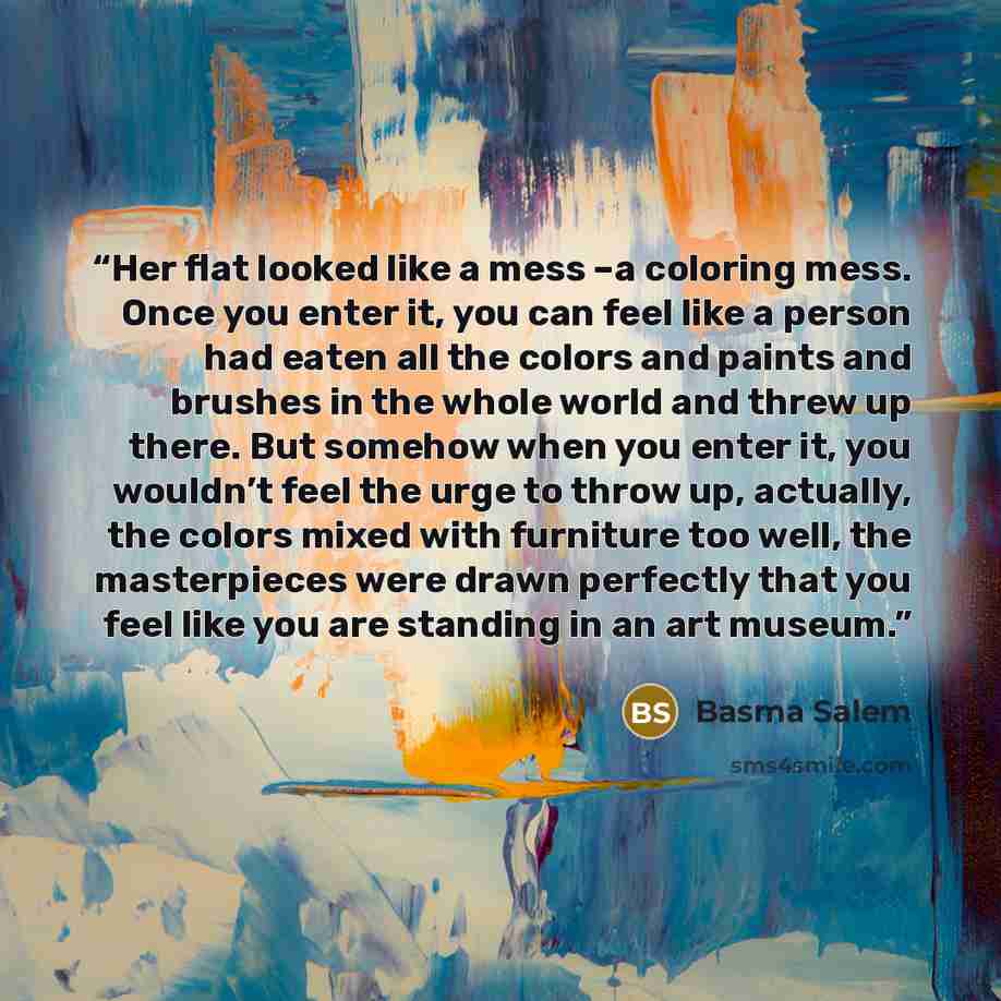“Her flat looked like a mess –a coloring mess. Once you enter it, you can feel like a person had eaten all the colors and paints and brushes in the whole world and threw up there. But somehow when you enter it, you wouldn’t feel the urge to throw up, actually, the colors mixed with furniture too…” quote by Basma Salem