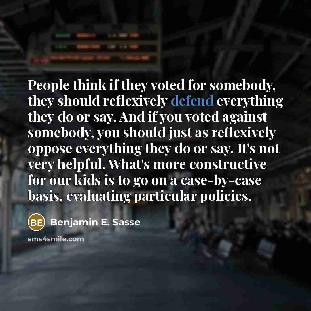 “People think if they voted for somebody, they should reflexively defend everything they do or say. And if you voted against somebody, you should just as reflexively oppose everything they do or say. It's not very helpful. What's more constructive for our kids is to go on a case-by-case basis…” quote by Benjamin E. Sasse