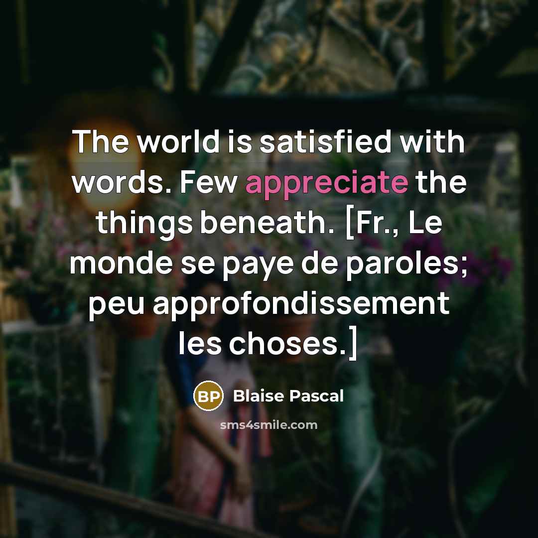“The world is satisfied with words. Few appreciate the things beneath. [Fr., Le monde se paye de paroles; peu approfondissement les choses.]” quote by Blaise Pascal