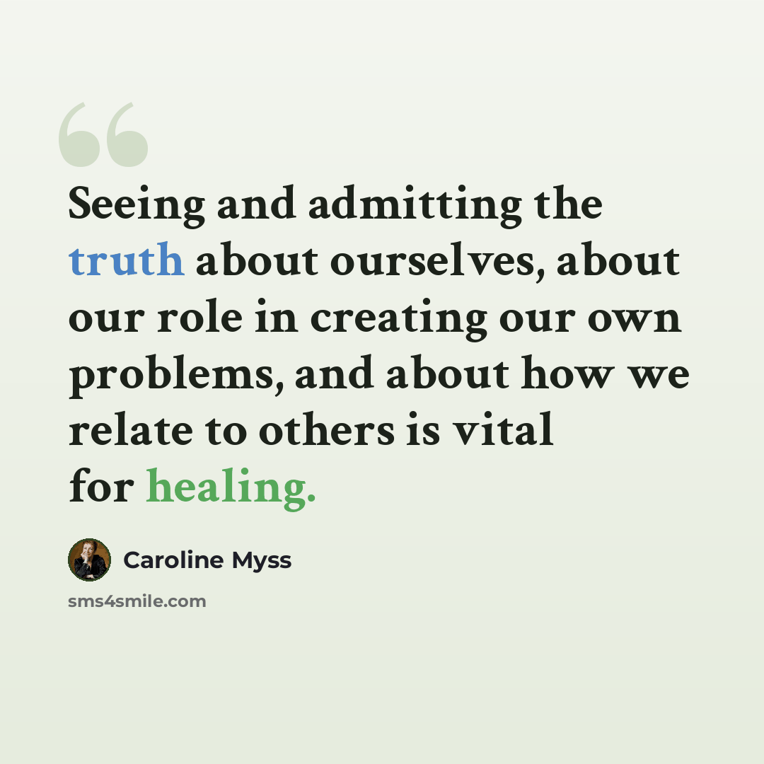 “Seeing and admitting the truth about ourselves, about our role in creating our own problems, and about how we relate to others is vital for healing.” quote by Caroline Myss
