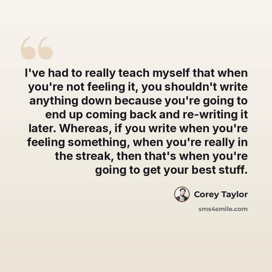“I've had to really teach myself that when you're not feeling it, you shouldn't write anything down because you're going to end up coming back and re-writing it later. Whereas, if you write when you're feeling something, when you're really in the streak, then that's when you're going to get your…” quote by Corey Taylor