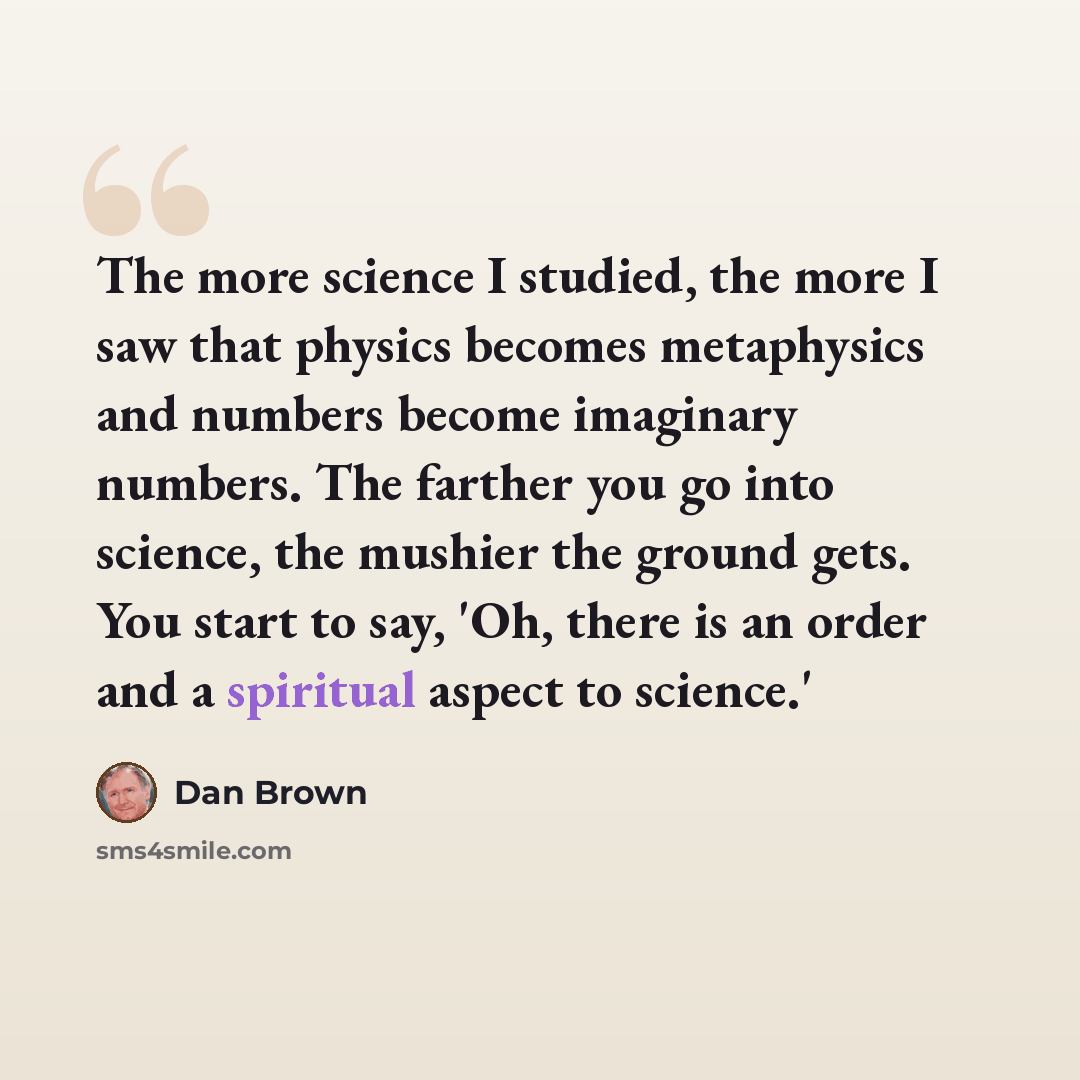 “The more science I studied, the more I saw that physics becomes metaphysics and numbers become imaginary numbers. The farther you go into science, the mushier the ground gets. You start to say, 'Oh, there is an order and a spiritual aspect to science.'” quote by Dan Brown