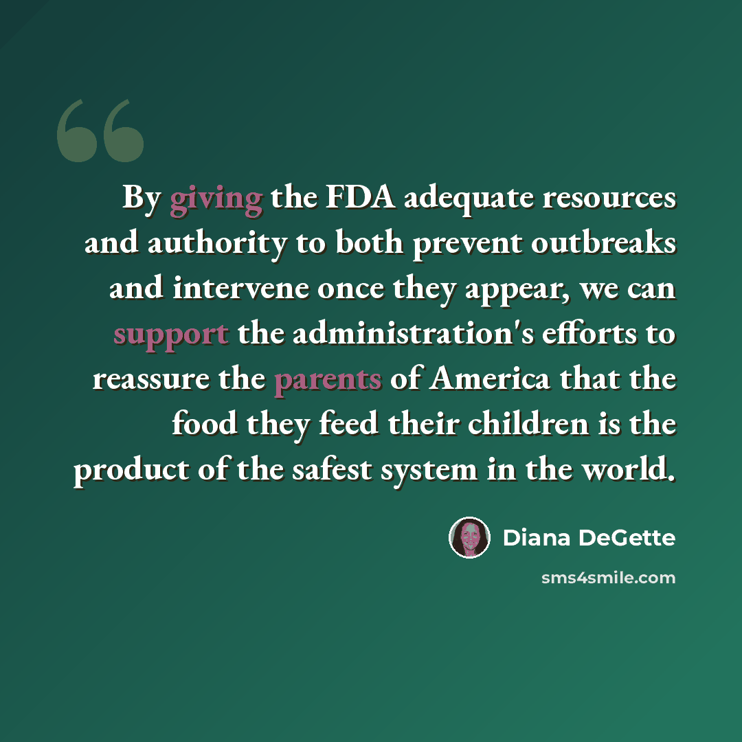 “By giving the FDA adequate resources and authority to both prevent outbreaks and intervene once they appear, we can support the administration's efforts to reassure the parents of America that the food they feed their children is the product of the safest system in the world.” quote by Diana DeGette