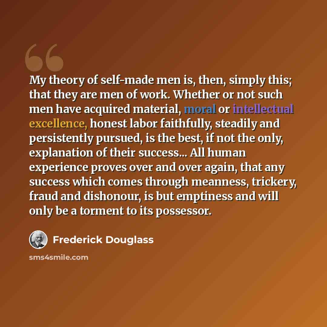 “My theory of self-made men is, then, simply this; that they are men of work. Whether or not such men have acquired material, moral or intellectual excellence, honest labor faithfully, steadily and persistently pursued, is the best, if not the only, explanation of their success... All human…” quote by Frederick Douglass