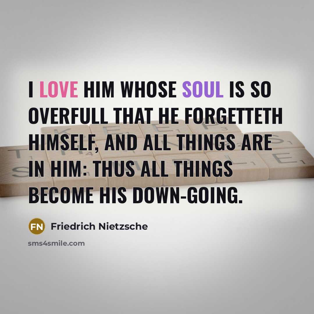 “I love him whose soul is so overfull that he forgetteth himself, and all things are in him: thus all things become his down-going.” quote by Friedrich Nietzsche