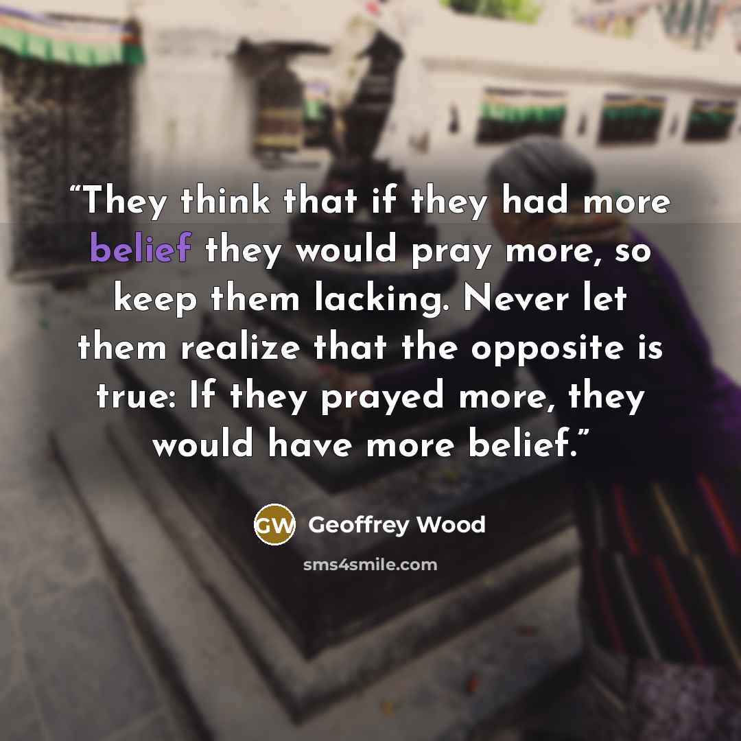 “They think that if they had more belief they would pray more, so keep them lacking. Never let them realize that the opposite is true: If they prayed more, they would have more belief.” quote by Geoffrey Wood
