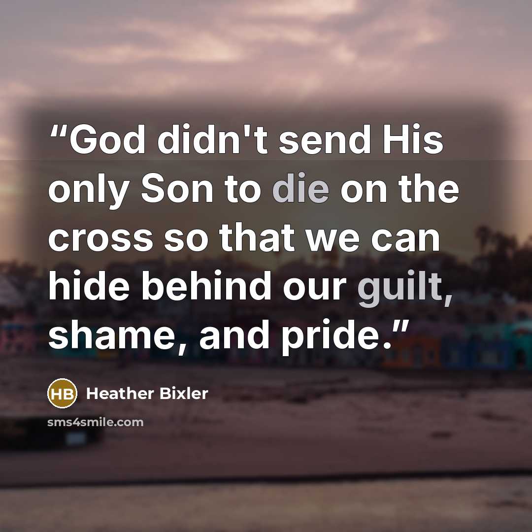 “God didn't send His only Son to die on the cross so that we can hide behind our guilt, shame, and pride.” quote by Heather Bixler