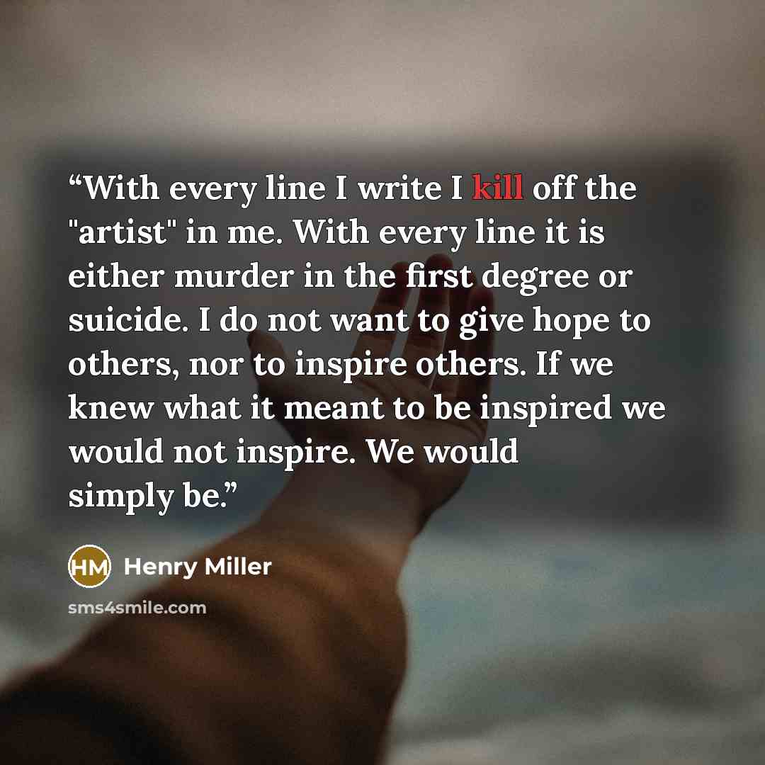 “With every line I write I kill off the "artist" in me. With every line it is either murder in the first degree or suicide. I do not want to give hope to others, nor to inspire others. If we knew what it meant to be inspired we would not inspire. We would simply be.” quote by Henry Miller