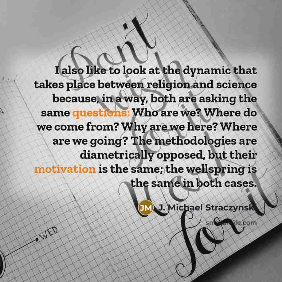 “I also like to look at the dynamic that takes place between religion and science because, in a way, both are asking the same questions: Who are we? Where do we come from? Why are we here? Where are we going? The methodologies are diametrically opposed, but their motivation is the same; the…” quote by J. Michael Straczynski