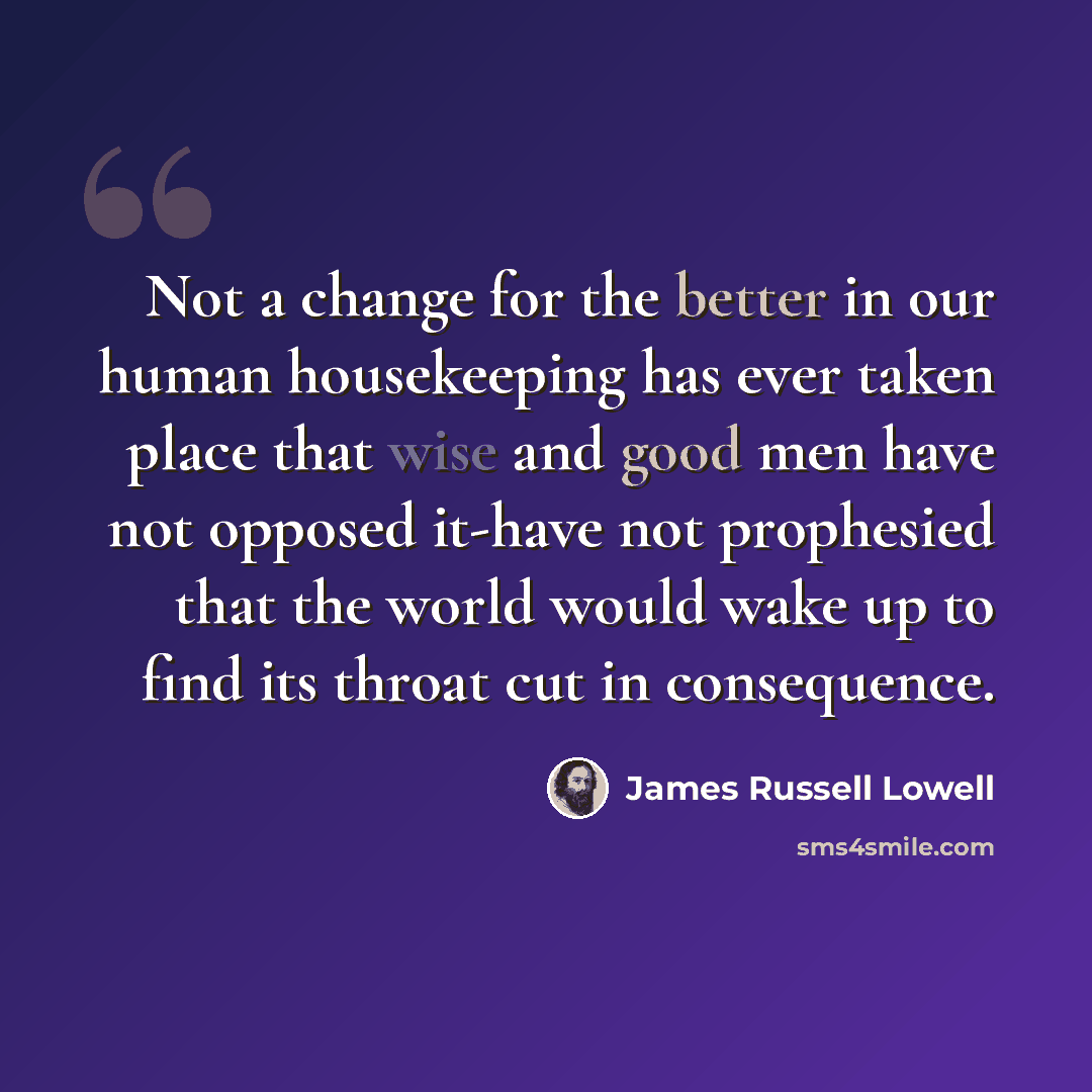 “Not a change for the better in our human housekeeping has ever taken place that wise and good men have not opposed it-have not prophesied that the world would wake up to find its throat cut in consequence.” quote by James Russell Lowell