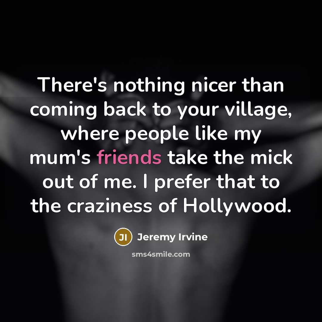 “There's nothing nicer than coming back to your village, where people like my mum's friends take the mick out of me. I prefer that to the craziness of Hollywood.” quote by Jeremy Irvine