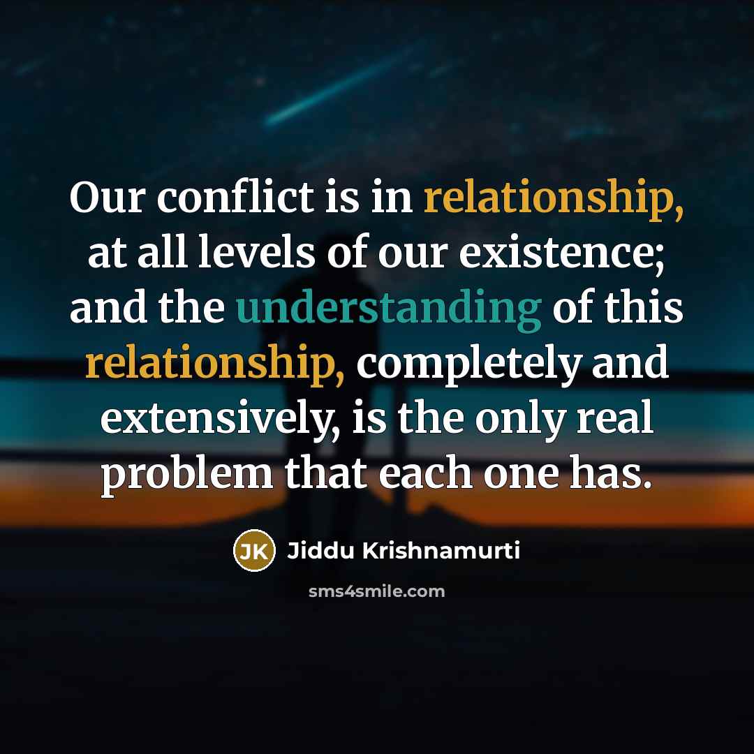 “Our conflict is in relationship, at all levels of our existence; and the understanding of this relationship, completely and extensively, is the only real problem that each one has.” quote by Jiddu Krishnamurti