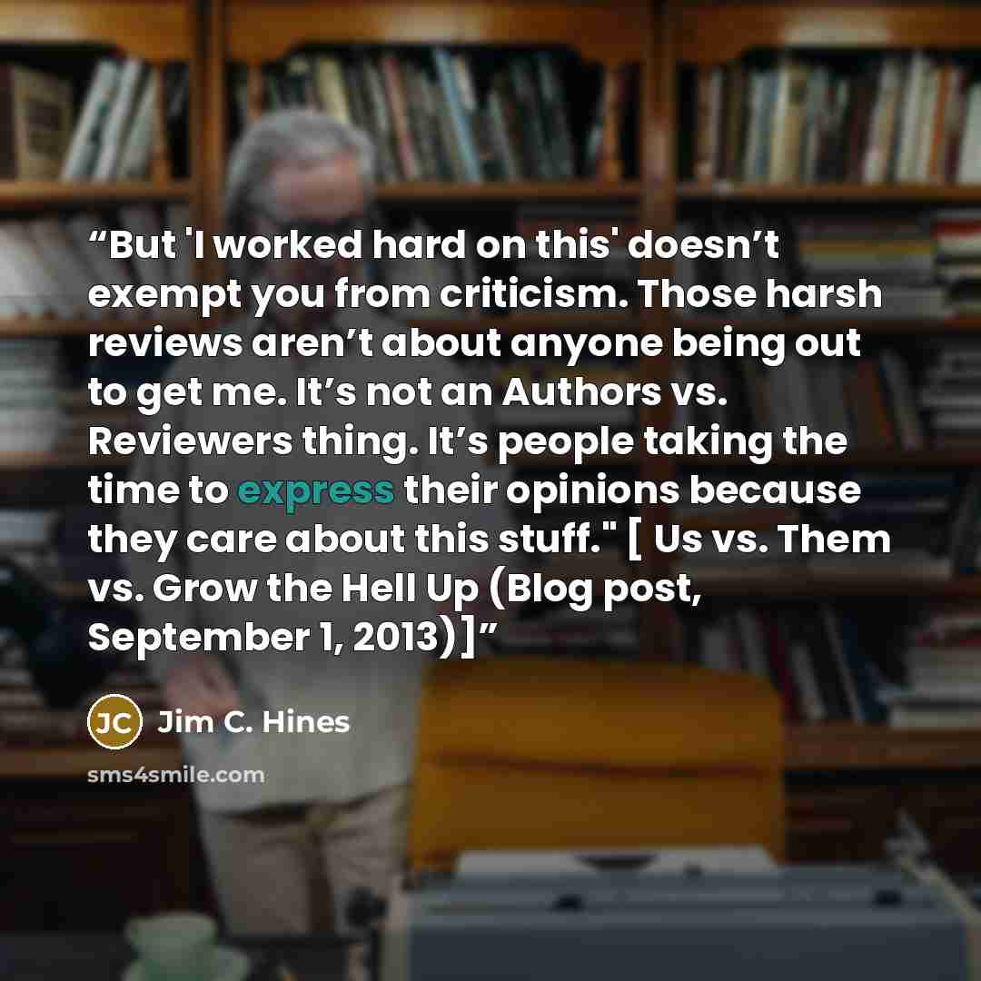 “But 'I worked hard on this' doesn’t exempt you from criticism. Those harsh reviews aren’t about anyone being out to get me. It’s not an Authors vs. Reviewers thing. It’s people taking the time to express their opinions because they care about this stuff." [ Us vs. Them vs. Grow the Hell Up (Blog…” quote by Jim C. Hines