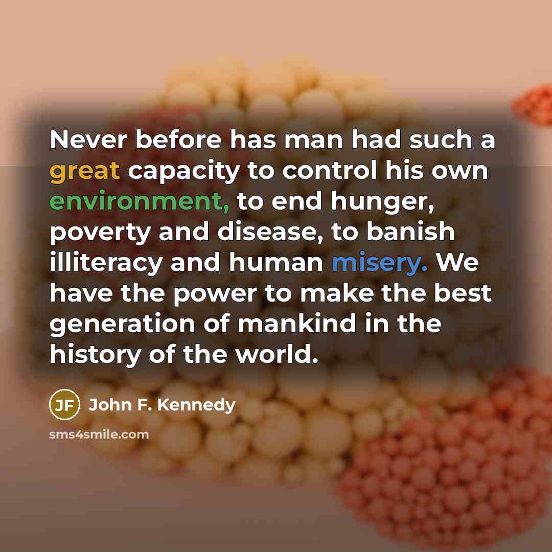 “Never before has man had such a great capacity to control his own environment, to end hunger, poverty and disease, to banish illiteracy and human misery. We have the power to make the best generation of mankind in the history of the world.” quote by John F. Kennedy