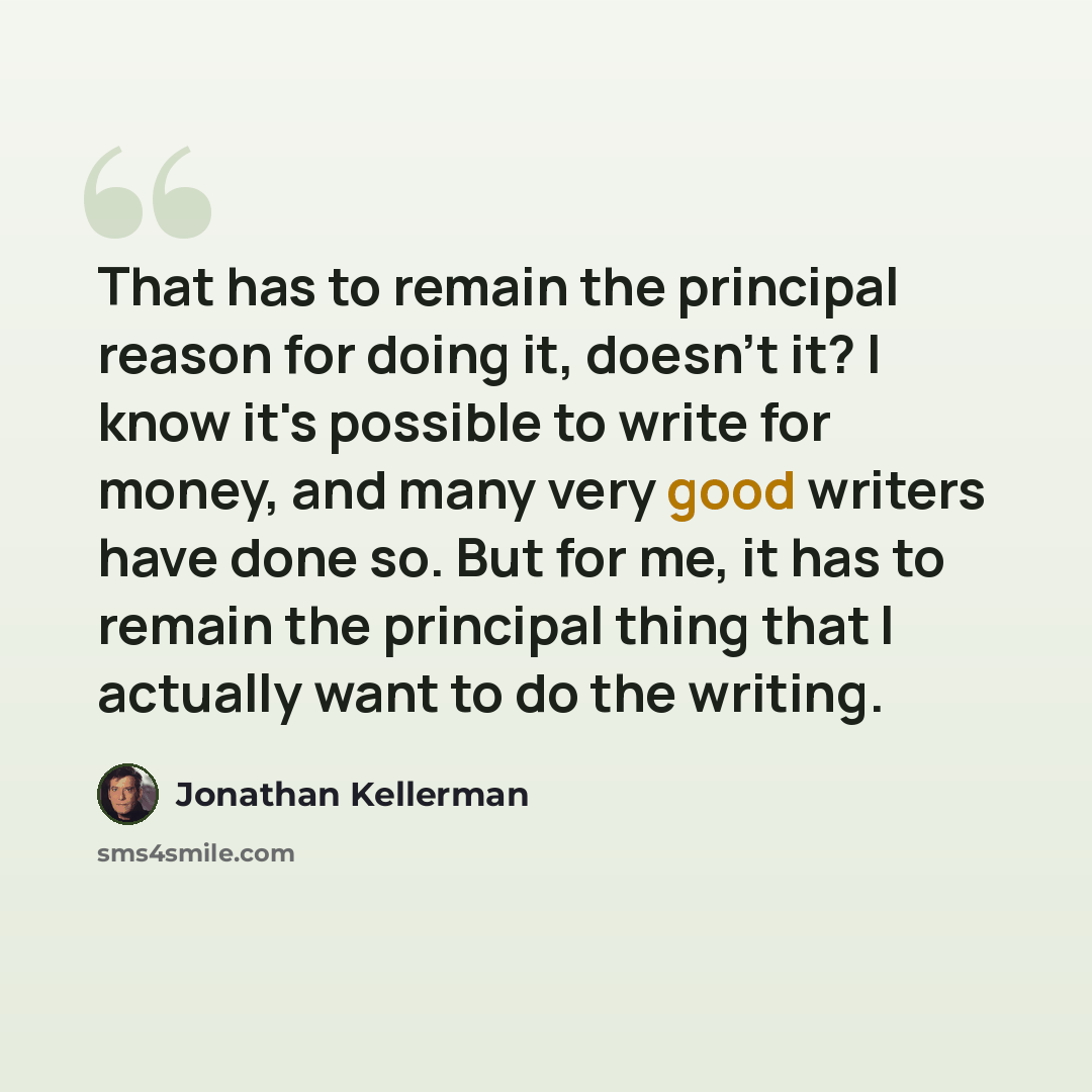 “That has to remain the principal reason for doing it, doesn't it? I know it's possible to write for money, and many very good writers have done so. But for me, it has to remain the principal thing that I actually want to do the writing.” quote by Jonathan Kellerman