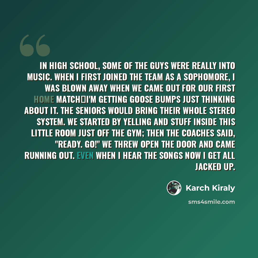 “In high school, some of the guys were really into music. When I first joined the team as a sophomore, I was blown away when we came out for our first home matchI'm getting goose bumps just thinking about it. The seniors would bring their whole stereo system. We started by yelling and stuff inside…” quote by Karch Kiraly