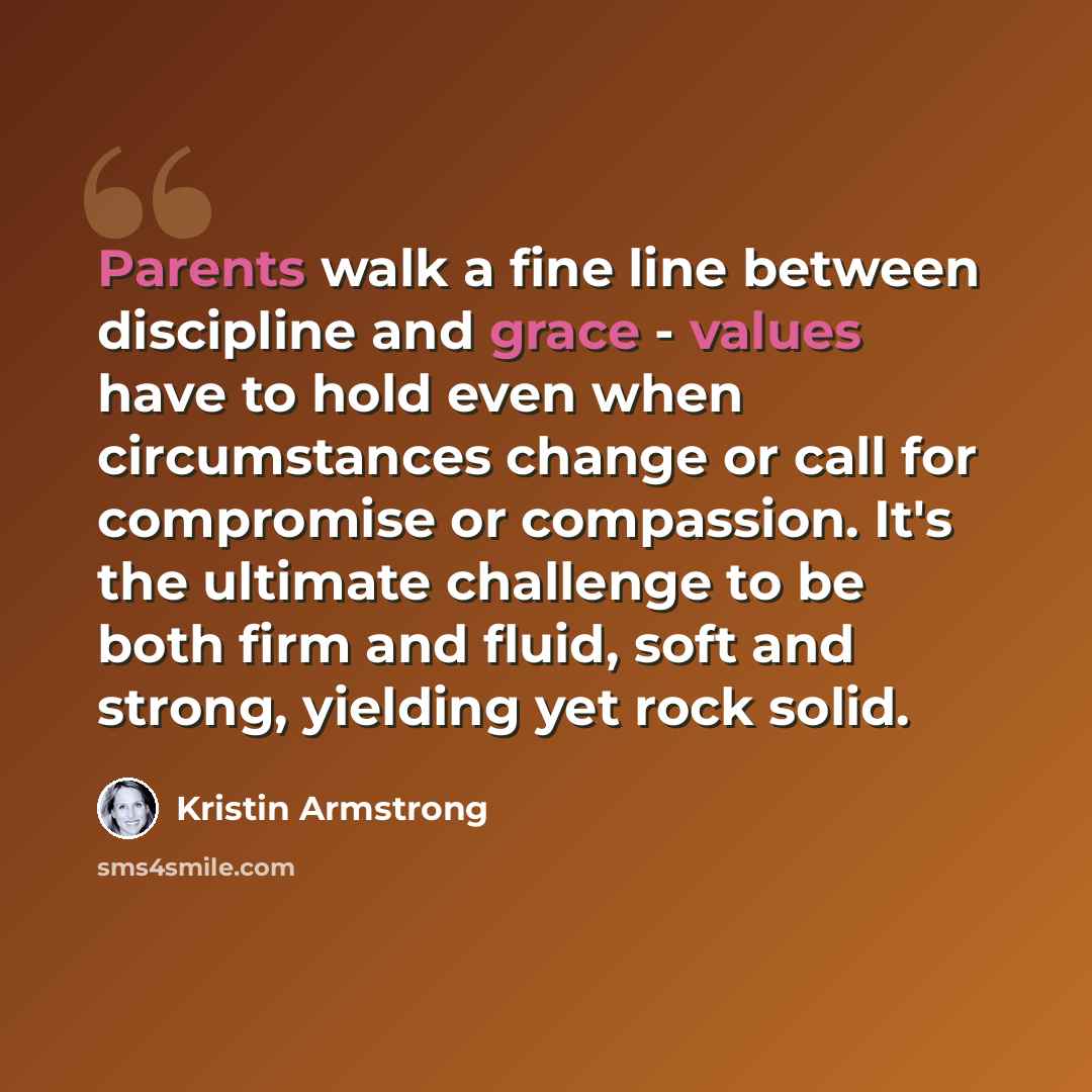“Parents walk a fine line between discipline and grace - values have to hold even when circumstances change or call for compromise or compassion. It's the ultimate challenge to be both firm and fluid, soft and strong, yielding yet rock solid.” quote by Kristin Armstrong