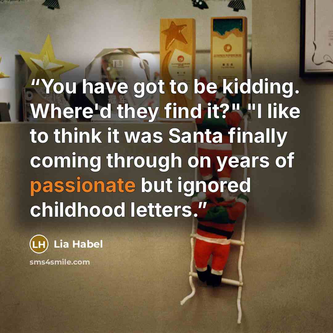 “You have got to be kidding. Where'd they find it?" "I like to think it was Santa finally coming through on years of passionate but ignored childhood letters.” quote by Lia Habel