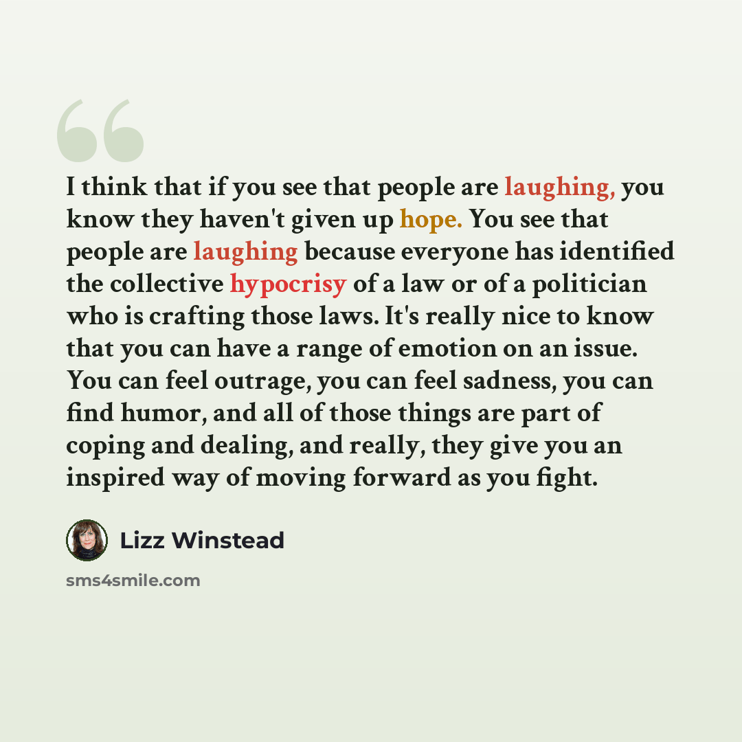 “I think that if you see that people are laughing, you know they haven't given up hope. You see that people are laughing because everyone has identified the collective hypocrisy of a law or of a politician who is crafting those laws. It's really nice to know that you can have a range of emotion on…” quote by Lizz Winstead