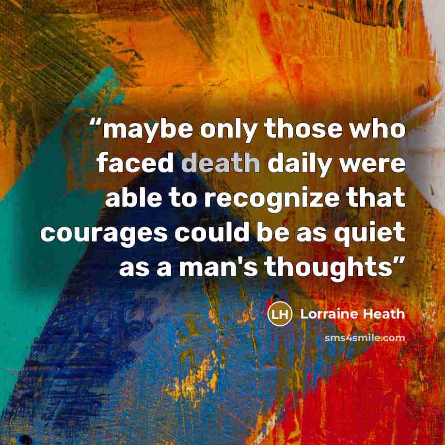 “maybe only those who faced death daily were able to recognize that courages could be as quiet as a man's thoughts” quote by Lorraine Heath