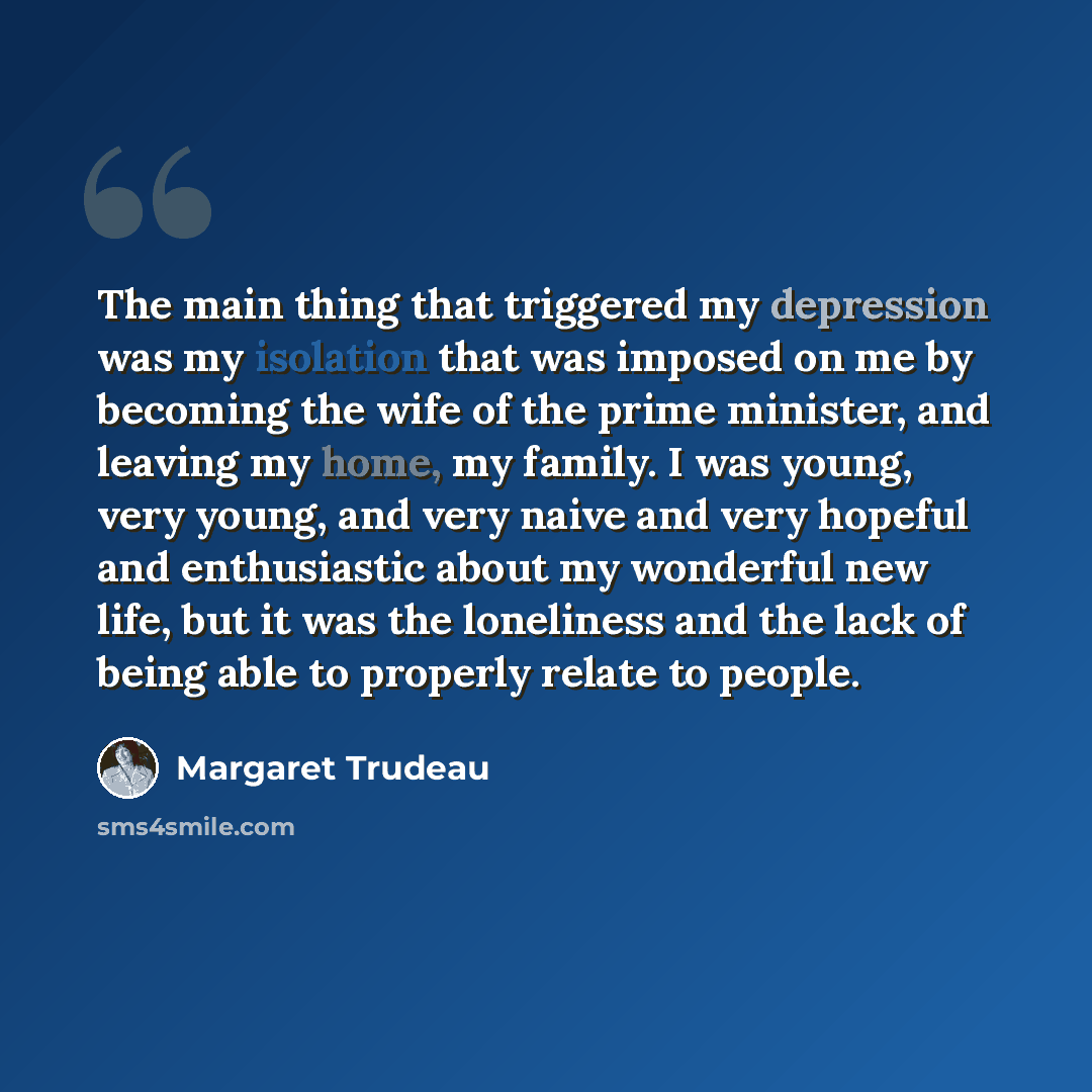 “The main thing that triggered my depression was my isolation that was imposed on me by becoming the wife of the prime minister, and leaving my home, my family. I was young, very young, and very naive and very hopeful and enthusiastic about my wonderful new life, but it was the loneliness and the…” quote by Margaret Trudeau